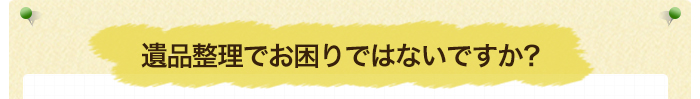 遺品整理でお困りではないですか？