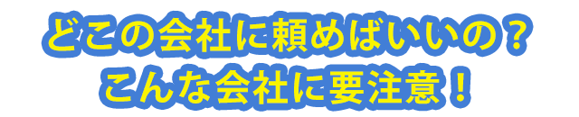 どこの会社に頼めばいいの？こんな会社に要注意！